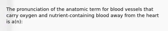 The pronunciation of the anatomic term for blood vessels that carry oxygen and nutrient-containing blood away from the heart is a(n):