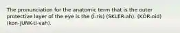 The pronunciation for the anatomic term that is the outer protective layer of the eye is the (Ī-ris) (SKLER-ah). (KŌR-oid) (kon-JUNK-ti-vah).