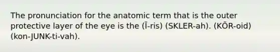 The pronunciation for the anatomic term that is the outer protective layer of the eye is the (Ī-ris) (SKLER-ah). (KŌR-oid) (kon-JUNK-ti-vah).