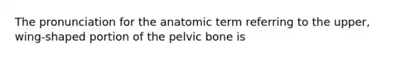 The pronunciation for the anatomic term referring to the upper, wing-shaped portion of the pelvic bone is