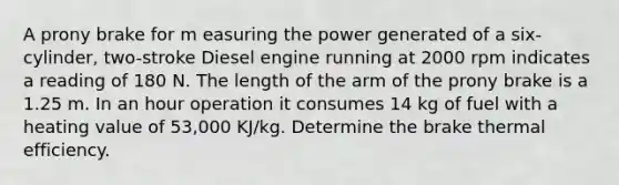 A prony brake for m easuring the power generated of a six-cylinder, two-stroke Diesel engine running at 2000 rpm indicates a reading of 180 N. The length of the arm of the prony brake is a 1.25 m. In an hour operation it consumes 14 kg of fuel with a heating value of 53,000 KJ/kg. Determine the brake thermal efficiency.