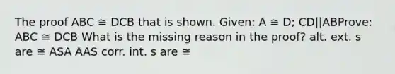 The proof ABC ≅ DCB that is shown. Given: A ≅ D; CD||ABProve: ABC ≅ DCB What is the missing reason in the proof? alt. ext. s are ≅ ASA AAS corr. int. s are ≅