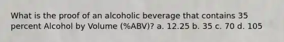 What is the proof of an alcoholic beverage that contains 35 percent Alcohol by Volume (%ABV)? a. 12.25 b. 35 c. 70 d. 105