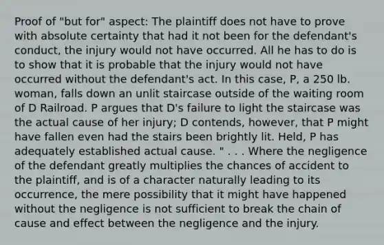 Proof of "but for" aspect: The plaintiff does not have to prove with absolute certainty that had it not been for the defendant's conduct, the injury would not have occurred. All he has to do is to show that it is probable that the injury would not have occurred without the defendant's act. In this case, P, a 250 lb. woman, falls down an unlit staircase outside of the waiting room of D Railroad. P argues that D's failure to light the staircase was the actual cause of her injury; D contends, however, that P might have fallen even had the stairs been brightly lit. Held, P has adequately established actual cause. " . . . Where the negligence of the defendant greatly multiplies the chances of accident to the plaintiff, and is of a character naturally leading to its occurrence, the mere possibility that it might have happened without the negligence is not sufficient to break the chain of cause and effect between the negligence and the injury.