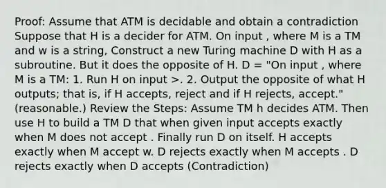 Proof: Assume that ATM is decidable and obtain a contradiction Suppose that H is a decider for ATM. On input , where M is a TM and w is a string, Construct a new Turing machine D with H as a subroutine. But it does the opposite of H. D = "On input , where M is a TM: 1. Run H on input >. 2. Output the opposite of what H outputs; that is, if H accepts, reject and if H rejects, accept." (reasonable.) Review the Steps: Assume TM h decides ATM. Then use H to build a TM D that when given input accepts exactly when M does not accept . Finally run D on itself. H accepts exactly when M accept w. D rejects exactly when M accepts . D rejects exactly when D accepts (Contradiction)