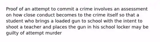 Proof of an attempt to commit a crime involves an assessment on how close conduct becomes to the crime itself so that a student who brings a loaded gun to school with the intent to shoot a teacher and places the gun in his school locker may be guilty of attempt murder