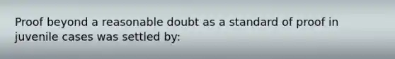 Proof beyond a reasonable doubt as a standard of proof in juvenile cases was settled by: