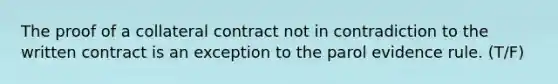 The proof of a collateral contract not in contradiction to the written contract is an exception to the parol evidence rule. (T/F)