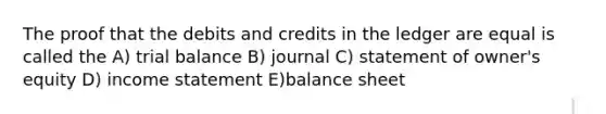 The proof that the debits and credits in the ledger are equal is called the A) trial balance B) journal C) statement of owner's equity D) income statement E)balance sheet