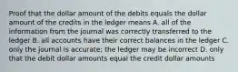 Proof that the dollar amount of the debits equals the dollar amount of the credits in the ledger means A. all of the information from the journal was correctly transferred to the ledger B. all accounts have their correct balances in the ledger C. only the journal is accurate; the ledger may be incorrect D. only that the debit dollar amounts equal the credit dollar amounts