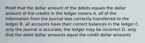 Proof that the dollar amount of the debits equals the dollar amount of the credits in the ledger means A. all of the information from the journal was correctly transferred to the ledger B. all accounts have their correct balances in the ledger C. only the journal is accurate; the ledger may be incorrect D. only that the debit dollar amounts equal the credit dollar amounts