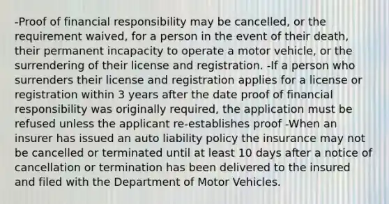 -Proof of financial responsibility may be cancelled, or the requirement waived, for a person in the event of their death, their permanent incapacity to operate a motor vehicle, or the surrendering of their license and registration. -If a person who surrenders their license and registration applies for a license or registration within 3 years after the date proof of financial responsibility was originally required, the application must be refused unless the applicant re-establishes proof -When an insurer has issued an auto liability policy the insurance may not be cancelled or terminated until at least 10 days after a notice of cancellation or termination has been delivered to the insured and filed with the Department of Motor Vehicles.