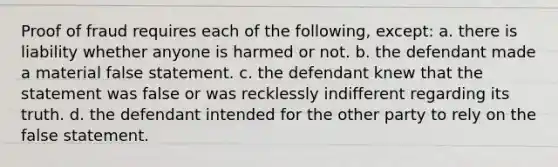 Proof of fraud requires each of the following, except: a. there is liability whether anyone is harmed or not. b. the defendant made a material false statement. c. the defendant knew that the statement was false or was recklessly indifferent regarding its truth. d. the defendant intended for the other party to rely on the false statement.