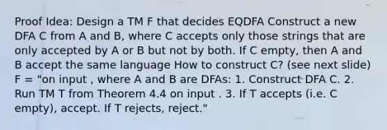 Proof Idea: Design a TM F that decides EQDFA Construct a new DFA C from A and B, where C accepts only those strings that are only accepted by A or B but not by both. If C empty, then A and B accept the same language How to construct C? (see next slide) F = "on input , where A and B are DFAs: 1. Construct DFA C. 2. Run TM T from Theorem 4.4 on input . 3. If T accepts (i.e. C empty), accept. If T rejects, reject."