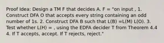 Proof Idea: Design a TM F that decides A. F = "on input , 1. Construct DFA O that accepts every string containing an odd number of 1s. 2. Construct DFA B such that L(B) =L(M) L(O). 3. Test whether L(H) = , using the EDFA decider T from Theorem 4.4 4. If T accepts, accept. If T rejects, reject."