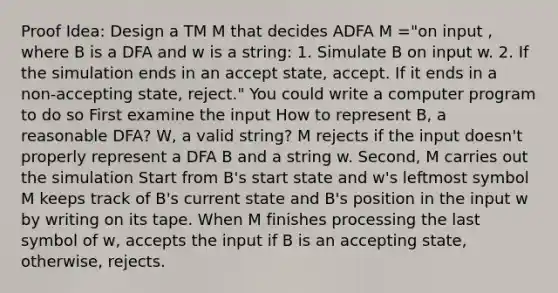 Proof Idea: Design a TM M that decides ADFA M ="on input , where B is a DFA and w is a string: 1. Simulate B on input w. 2. If the simulation ends in an accept state, accept. If it ends in a non-accepting state, reject." You could write a computer program to do so First examine the input How to represent B, a reasonable DFA? W, a valid string? M rejects if the input doesn't properly represent a DFA B and a string w. Second, M carries out the simulation Start from B's start state and w's leftmost symbol M keeps track of B's current state and B's position in the input w by writing on its tape. When M finishes processing the last symbol of w, accepts the input if B is an accepting state, otherwise, rejects.