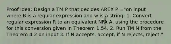 Proof Idea: Design a TM P that decides AREX P ="on input , where B is a regular expression and w is a string: 1. Convert regular expression R to an equivalent NFA A, using the procedure for this conversion given in Theorem 1.54. 2. Run TM N from the Theorem 4.2 on input 3. If N accepts, accept; if N rejects, reject."