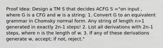 Proof Idea: Design a TM S that decides ACFG S ="on input , where G is a CFG and w is a string: 1. Convert G to an equivalent grammar in Chomsky normal form. Any string of length n>1 generated in exactly 2n-1 steps! 2. List all derivations with 2n-1 steps, where n is the length of w. 3. If any of these derivations generate w, accept; if not, reject."