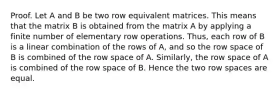 Proof. Let A and B be two row equivalent matrices. This means that the matrix B is obtained from the matrix A by applying a finite number of elementary row operations. Thus, each row of B is a linear combination of the rows of A, and so the row space of B is combined of the row space of A. Similarly, the row space of A is combined of the row space of B. Hence the two row spaces are equal.