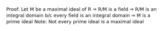 Proof: Let M be a maximal ideal of R ⇒ R/M is a field ⇒ R/M is an integral domain b/c every field is an integral domain ⇒ M is a prime ideal Note: Not every prime ideal is a maximal ideal