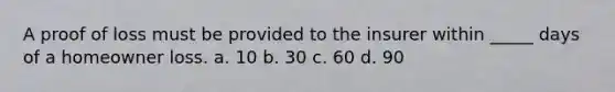 A proof of loss must be provided to the insurer within _____ days of a homeowner loss. a. 10 b. 30 c. 60 d. 90