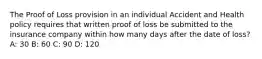 The Proof of Loss provision in an individual Accident and Health policy requires that written proof of loss be submitted to the insurance company within how many days after the date of loss? A: 30 B: 60 C: 90 D: 120