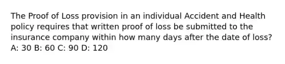 The Proof of Loss provision in an individual Accident and Health policy requires that written proof of loss be submitted to the insurance company within how many days after the date of loss? A: 30 B: 60 C: 90 D: 120