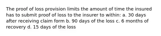 The proof of loss provision limits the amount of time the insured has to submit proof of loss to the insurer to within: a. 30 days after receiving claim form b. 90 days of the loss c. 6 months of recovery d. 15 days of the loss