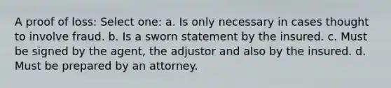 A proof of loss: Select one: a. Is only necessary in cases thought to involve fraud. b. Is a sworn statement by the insured. c. Must be signed by the agent, the adjustor and also by the insured. d. Must be prepared by an attorney.