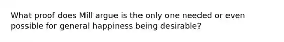 What proof does Mill argue is the only one needed or even possible for general happiness being desirable?