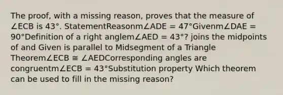 The proof, with a missing reason, proves that the measure of ∠ECB is 43°. StatementReasonm∠ADE = 47°Givenm∠DAE = 90°Definition of a <a href='https://www.questionai.com/knowledge/kIh722csLJ-right-angle' class='anchor-knowledge'>right angle</a>m∠AED = 43°? joins the midpoints of and Given is parallel to Midsegment of a Triangle Theorem∠ECB ≅ ∠AED<a href='https://www.questionai.com/knowledge/kPNuMJUd1A-corresponding-angles' class='anchor-knowledge'>corresponding angles</a> are congruentm∠ECB = 43°Substitution property Which theorem can be used to fill in the missing reason?