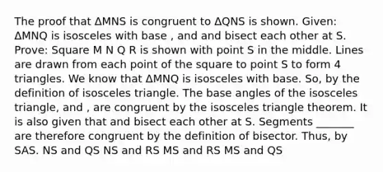 The proof that ΔMNS is congruent to ΔQNS is shown. Given: ΔMNQ is isosceles with base , and and bisect each other at S. Prove: Square M N Q R is shown with point S in the middle. Lines are drawn from each point of the square to point S to form 4 triangles. We know that ΔMNQ is isosceles with base. So, by the definition of isosceles triangle. The base angles of the isosceles triangle, and , are congruent by the isosceles triangle theorem. It is also given that and bisect each other at S. Segments _______ are therefore congruent by the definition of bisector. Thus, by SAS. NS and QS NS and RS MS and RS MS and QS