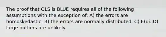 The proof that OLS is BLUE requires all of the following assumptions with the exception of: A) the errors are homoskedastic. B) the errors are normally distributed. C) E(ui. D) large outliers are unlikely.