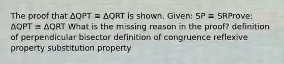 The proof that ΔQPT ≅ ΔQRT is shown. Given: SP ≅ SRProve: ΔQPT ≅ ΔQRT What is the missing reason in the proof? definition of perpendicular bisector definition of congruence reflexive property substitution property