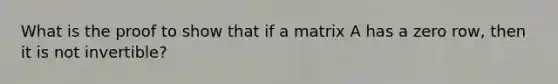 What is the proof to show that if a matrix A has a zero row, then it is not invertible?