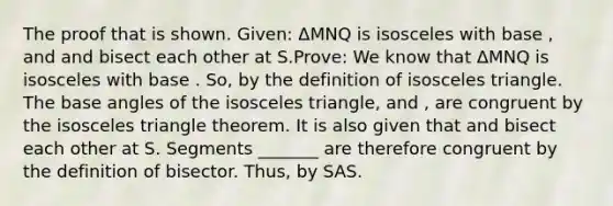 The proof that is shown. Given: ΔMNQ is isosceles with base , and and bisect each other at S.Prove: We know that ΔMNQ is isosceles with base . So, by the definition of <a href='https://www.questionai.com/knowledge/k6D5AclxbL-isosceles-triangle' class='anchor-knowledge'>isosceles triangle</a>. The base angles of the isosceles triangle, and , are congruent by the isosceles triangle theorem. It is also given that and bisect each other at S. Segments _______ are therefore congruent by the definition of bisector. Thus, by SAS.