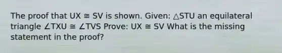 The proof that UX ≅ SV is shown. Given: △STU an <a href='https://www.questionai.com/knowledge/koiTh1Ayrt-equilateral-triangle' class='anchor-knowledge'>equilateral triangle</a> ∠TXU ≅ ∠TVS Prove: UX ≅ SV What is the missing statement in the proof?