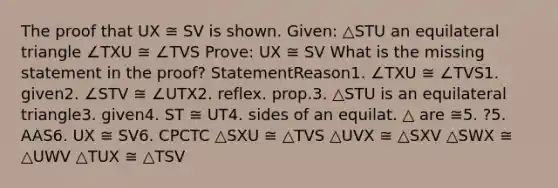 The proof that UX ≅ SV is shown. Given: △STU an equilateral triangle ∠TXU ≅ ∠TVS Prove: UX ≅ SV What is the missing statement in the proof? StatementReason1. ∠TXU ≅ ∠TVS1. given2. ∠STV ≅ ∠UTX2. reflex. prop.3. △STU is an equilateral triangle3. given4. ST ≅ UT4. sides of an equilat. △ are ≅5. ?5. AAS6. UX ≅ SV6. CPCTC △SXU ≅ △TVS △UVX ≅ △SXV △SWX ≅ △UWV △TUX ≅ △TSV