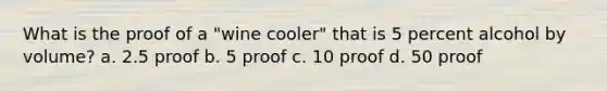 What is the proof of a "wine cooler" that is 5 percent alcohol by volume? a. 2.5 proof b. 5 proof c. 10 proof d. 50 proof