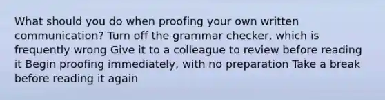 What should you do when proofing your own written communication? Turn off the grammar checker, which is frequently wrong Give it to a colleague to review before reading it Begin proofing immediately, with no preparation Take a break before reading it again