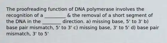 The proofreading function of DNA polymerase involves the recognition of a _________ & the removal of a short segment of the DNA in the ________ direction. a) missing base, 5' to 3' b) base pair mismatch, 5' to 3' c) missing base, 3' to 5' d) base pair mismatch, 3' to 5'