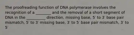 The proofreading function of DNA polymerase involves the recognition of a ________ and the removal of a short segment of DNA in the __________ direction. missing base, 5′ to 3′ base pair mismatch, 5′ to 3′ missing base, 3′ to 5′ base pair mismatch, 3′ to 5′