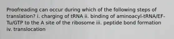 Proofreading can occur during which of the following steps of translation? i. charging of tRNA ii. binding of aminoacyl-tRNA/EF-Tu/GTP to the A site of the ribosome iii. peptide bond formation iv. translocation