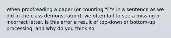 When proofreading a paper (or counting "F"s in a sentence as we did in the class demonstration), we often fail to see a missing or incorrect letter. Is this error a result of top-down or bottom-up processing, and why do you think so