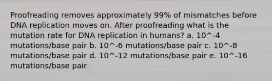 Proofreading removes approximately 99% of mismatches before DNA replication moves on. After proofreading what is the mutation rate for DNA replication in humans? a. 10^-4 mutations/base pair b. 10^-6 mutations/base pair c. 10^-8 mutations/base pair d. 10^-12 mutations/base pair e. 10^-16 mutations/base pair