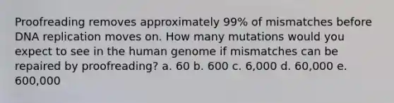 Proofreading removes approximately 99% of mismatches before DNA replication moves on. How many mutations would you expect to see in the human genome if mismatches can be repaired by proofreading? a. 60 b. 600 c. 6,000 d. 60,000 e. 600,000