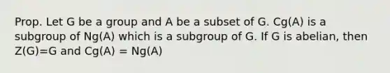 Prop. Let G be a group and A be a subset of G. Cg(A) is a subgroup of Ng(A) which is a subgroup of G. If G is abelian, then Z(G)=G and Cg(A) = Ng(A)