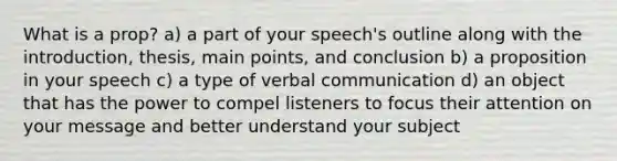 What is a prop? a) a part of your speech's outline along with the introduction, thesis, main points, and conclusion b) a proposition in your speech c) a type of verbal communication d) an object that has the power to compel listeners to focus their attention on your message and better understand your subject