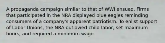 A propaganda campaign similar to that of WWI ensued. Firms that participated in the NRA displayed blue eagles reminding consumers of a company's apparent patriotism. To enlist support of <a href='https://www.questionai.com/knowledge/knfd2oEIT4-labor-unions' class='anchor-knowledge'>labor unions</a>, the NRA outlawed child labor, set maximum hours, and required a minimum wage.