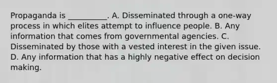 Propaganda is __________. A. Disseminated through a one-way process in which elites attempt to influence people. B. Any information that comes from governmental agencies. C. Disseminated by those with a vested interest in the given issue. D. Any information that has a highly negative effect on decision making.